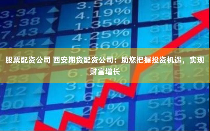 股票配资公司 西安期货配资公司:助您把握投资机遇,实现财富增长