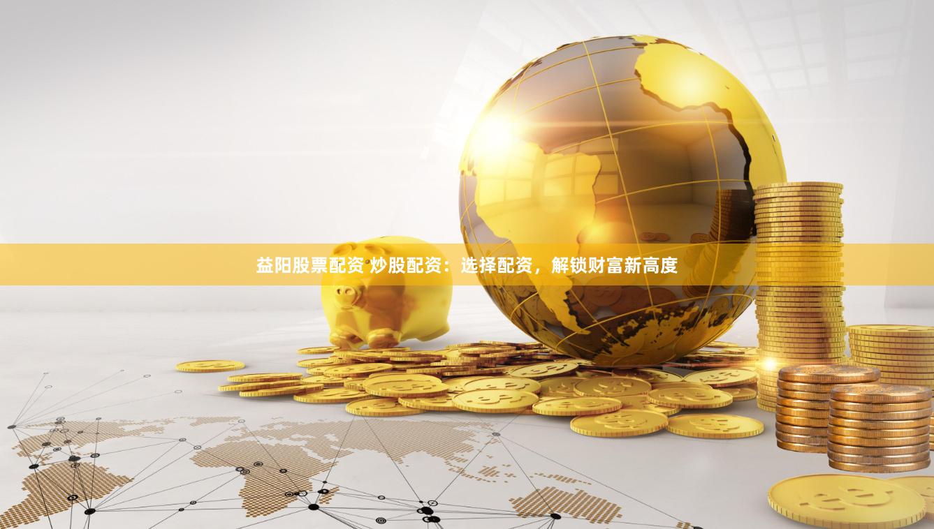 益阳股票配资 炒股配资:选择配资,解锁财富新高度