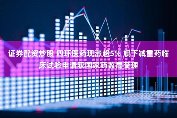 证券配资炒股 四环医药现涨超5% 旗下减重药临床试验申请获国家药监局受理