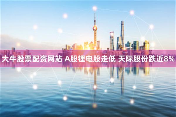 大牛股票配资网站 A股锂电股走低 天际股份跌近8%