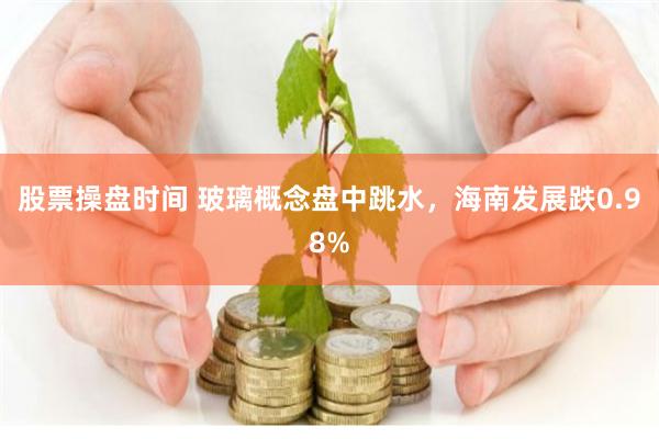 股票操盘时间 玻璃概念盘中跳水，海南发展跌0.98%