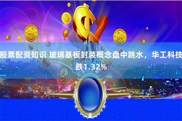 股票配资知识 玻璃基板封装概念盘中跳水，华工科技跌1.32%