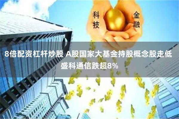 8倍配资杠杆炒股 A股国家大基金持股概念股走低 盛科通信跌超8%