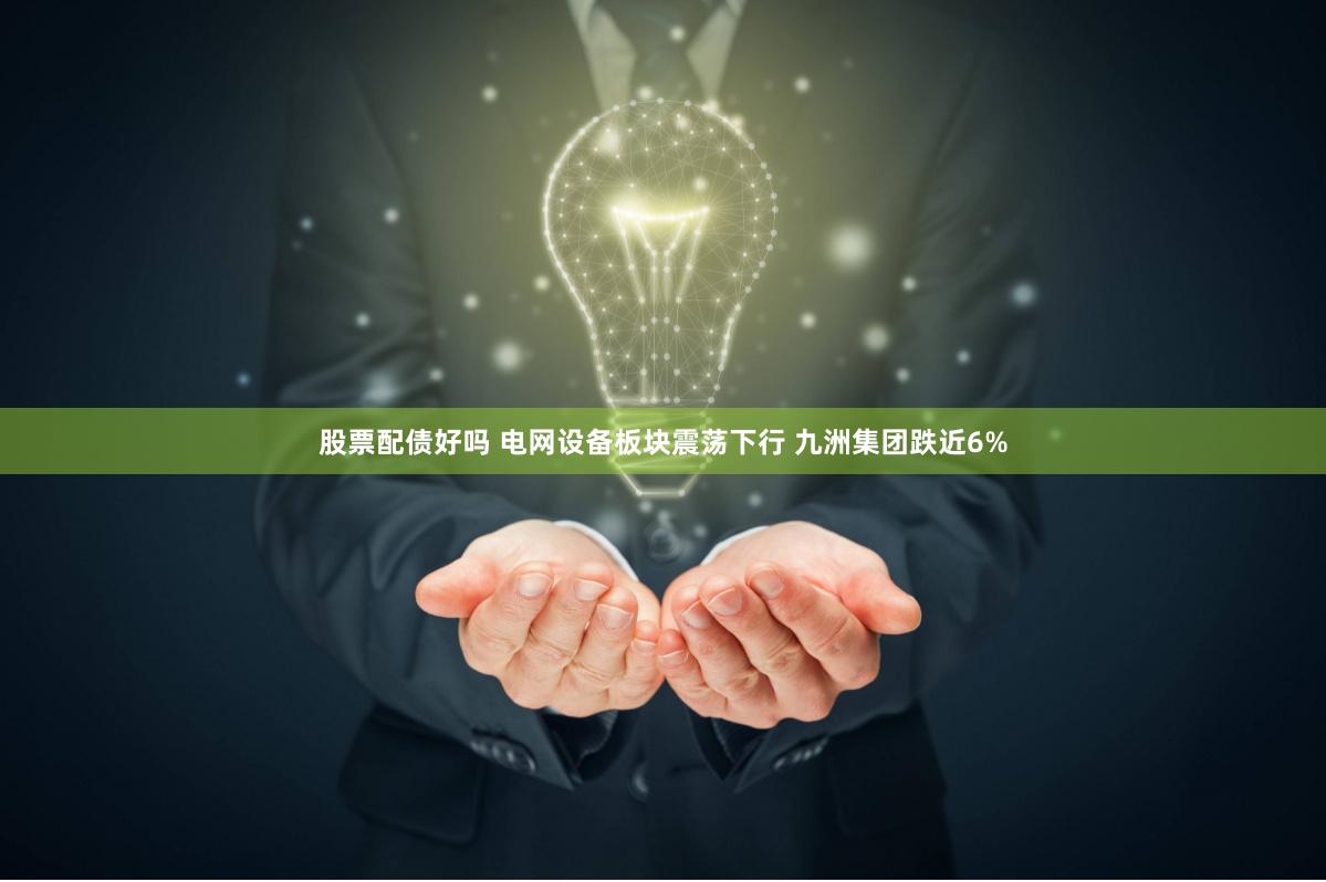 股票配债好吗 电网设备板块震荡下行 九洲集团跌近6%