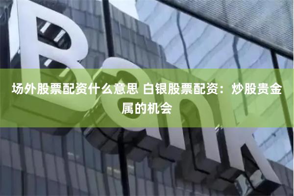 场外股票配资什么意思 白银股票配资：炒股贵金属的机会