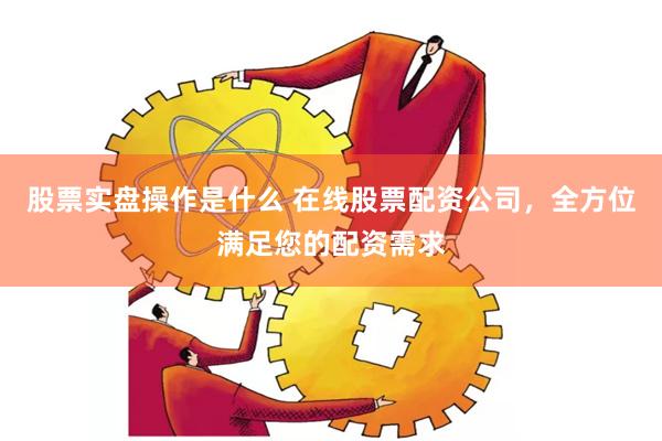 股票实盘操作是什么 在线股票配资公司，全方位满足您的配资需求