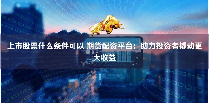 上市股票什么条件可以 期货配资平台：助力投资者撬动更大收益