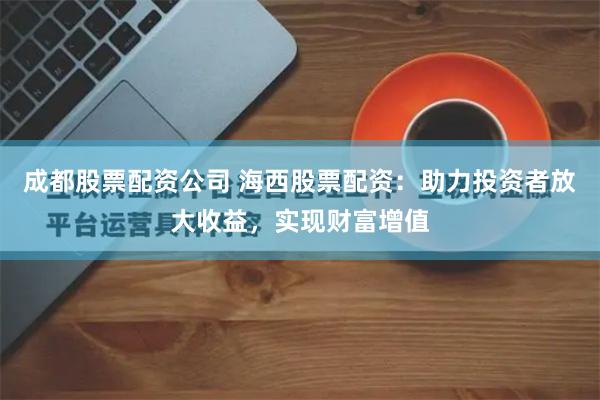 成都股票配资公司 海西股票配资：助力投资者放大收益，实现财富增值