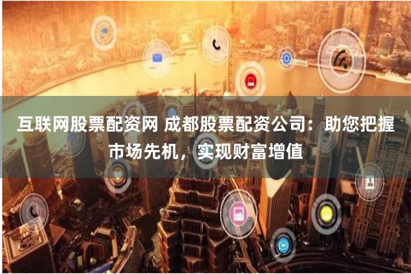 互联网股票配资网 成都股票配资公司:助您把握市场先机,实现财富增值