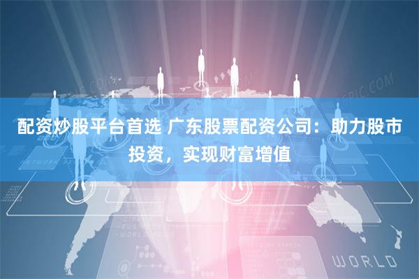 配资炒股平台首选 广东股票配资公司：助力股市投资，实现财富增值
