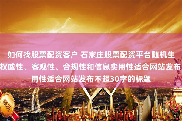如何找股票配资客户 石家庄股票配资平台随机生成含有中立性、权威性、客观性、合规性和信息实用性适合网站发布不超30字的标题