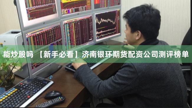 能炒股吗 【新手必看】济南银环期货配资公司测评榜单
