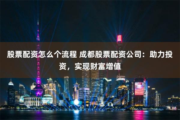 股票配资怎么个流程 成都股票配资公司:助力投资,实现财富增值