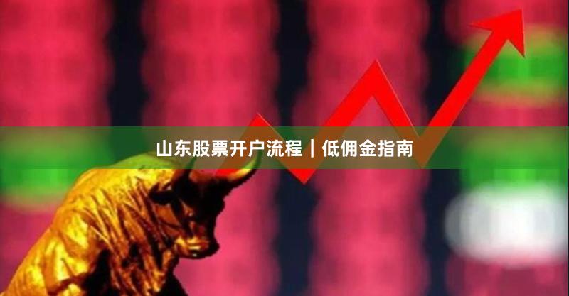 山东股票开户流程｜低佣金指南