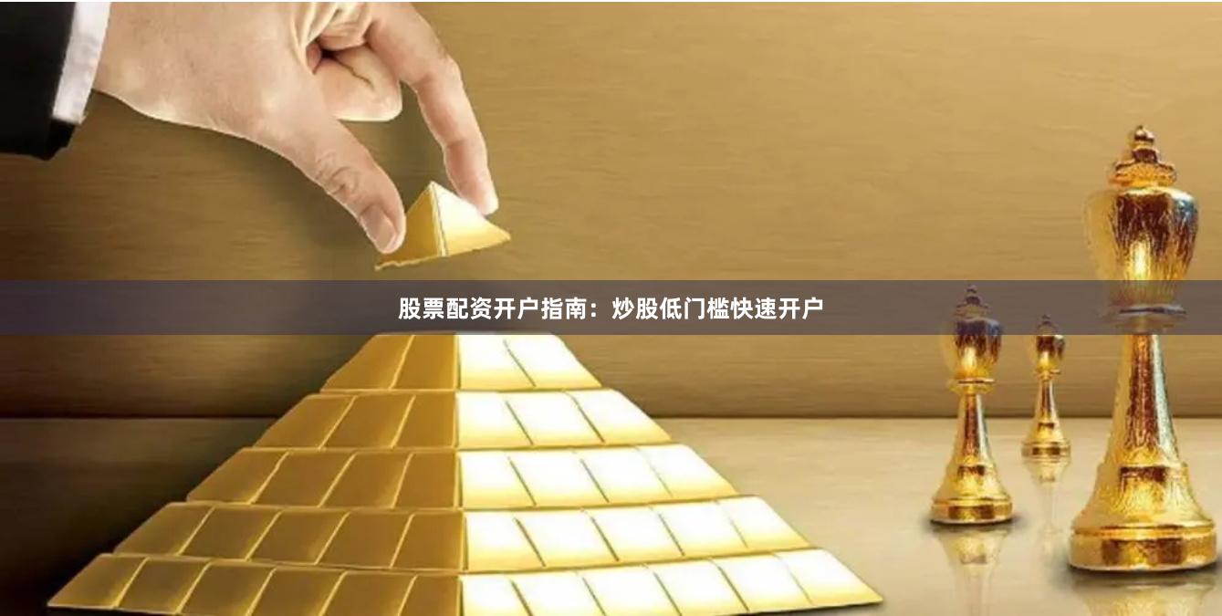 股票配资开户指南：炒股低门槛快速开户